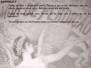 CAPITULO 3
• Tadeu apressa o casamento entre Teresa e seu primo, Baltasar, mas ela o
repele, alegando amar outro. Baltasar sabia que era Simão
• Tadeu dá duas opções para Teresa, ou se casa com o primo, ou vai ao
convento
• Teresa declara-se morta para todos os homens, menos para seu pai
 