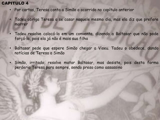 CAPITULO 4
• Por cartas, Teresa conta a Simão o ocorrido no capítulo anterior
• Tadeu obriga Teresa a se casar naquele mesmo dia, mas ela diz que prefere
morrer
• Tadeu resolve colocá-la em um convento, dizendo a Baltasar que não pode
forçá-la, pois ela já não é mais sua filha
• Baltasar pede que espere Simão chegar a Viseu. Tadeu o obedece, dando
notícias de Teresa a Simão
• Simão, irritado, resolve matar Baltasar, mas desiste, pois desta forma
perderia Teresa para sempre, sendo preso como assassino
 
