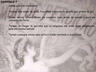 CAPITULO 7
• Simão piora do ferimento
• Teresa, sem saber de nada, fica aflita trancada no quarto, por ordem do pai
• Tadeu decide interná-la em um convento local antes de mandá-la para um
convento de Porto
• Teresa, ao chegar lá, percebe que os religiosos não eram como imaginavam,
pois até mesmo bebiam
• Teresa consegue enviar uma carta a Simão contando o acontecido
 