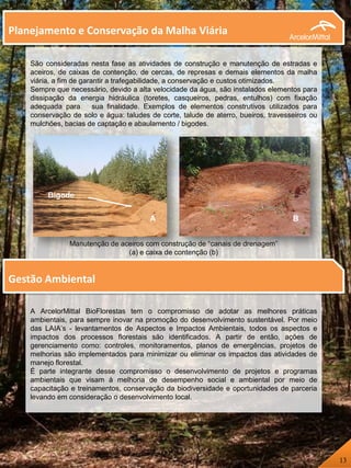 A ArcelorMittal BioFlorestas tem o compromisso de adotar as melhores práticas
ambientais, para sempre inovar na promoção do desenvolvimento sustentável. Por meio
das LAIA’s - levantamentos de Aspectos e Impactos Ambientais, todos os aspectos e
impactos dos processos florestais são identificados. A partir de então, ações de
gerenciamento como: controles, monitoramentos, planos de emergências, projetos de
melhorias são implementados para minimizar ou eliminar os impactos das atividades de
manejo florestal.
É parte integrante desse compromisso o desenvolvimento de projetos e programas
ambientais que visam à melhoria de desempenho social e ambiental por meio de
capacitação e treinamentos, conservação da biodiversidade e oportunidades de parceria
levando em consideração o desenvolvimento local.
São consideradas nesta fase as atividades de construção e manutenção de estradas e
aceiros, de caixas de contenção, de cercas, de represas e demais elementos da malha
viária, a fim de garantir a trafegabilidade, a conservação e custos otimizados.
Sempre que necessário, devido a alta velocidade da água, são instalados elementos para
dissipação da energia hidráulica (toretes, casqueiros, pedras, entulhos) com fixação
adequada para sua finalidade. Exemplos de elementos construtivos utilizados para
conservação de solo e água: taludes de corte, talude de aterro, bueiros, travesseiros ou
mulchões, bacias de captação e abaulamento / bigodes.
Manutenção de aceiros com construção de “canais de drenagem”
(a) e caixa de contenção (b)
Bigode
Bigode
A B
Fig.5-Manutenção de aceiros com construção de “canais de drenagem” (a) e caixa de contenção (b)
Planejamento e Conservação da Malha Viária
Gestão Ambiental
13
 