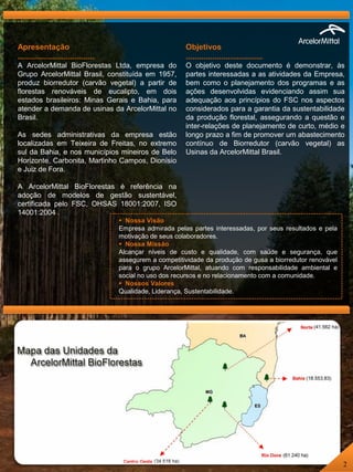 Apresentação
...................................
A ArcelorMittal BioFlorestas Ltda, empresa do
Grupo ArcelorMittal Brasil, constituída em 1957,
produz biorredutor (carvão vegetal) a partir de
florestas renováveis de eucalipto, em dois
estados brasileiros: Minas Gerais e Bahia, para
atender a demanda de usinas da ArcelorMittal no
Brasil.
As sedes administrativas da empresa estão
localizadas em Teixeira de Freitas, no extremo
sul da Bahia, e nos municípios mineiros de Belo
Horizonte, Carbonita, Martinho Campos, Dionísio
e Juiz de Fora.
A ArcelorMittal BioFlorestas é referência na
adoção de modelos de gestão sustentável,
certificada pelo FSC, OHSAS 18001:2007, ISO
14001:2004 .
Objetivos
...................................
O objetivo deste documento é demonstrar, às
partes interessadas a as atividades da Empresa,
bem como o planejamento dos programas e as
ações desenvolvidas evidenciando assim sua
adequação aos princípios do FSC nos aspectos
considerados para a garantia da sustentabilidade
da produção florestal, assegurando a questão e
inter-relações de planejamento de curto, médio e
longo prazo a fim de promover um abastecimento
contínuo de Biorredutor (carvão vegetal) as
Usinas da ArcelorMittal Brasil.
 Nossa Visão
Empresa admirada pelas partes interessadas, por seus resultados e pela
motivação de seus colaboradores.
 Nossa Missão
Alcançar níveis de custo e qualidade, com saúde e segurança, que
assegurem a competitividade da produção de gusa a biorredutor renovável
para o grupo ArcelorMittal, atuando com responsabilidade ambiental e
social no uso dos recursos e no relacionamento com a comunidade.
 Nossos Valores
Qualidade, Liderança, Sustentabilidade.
2
 