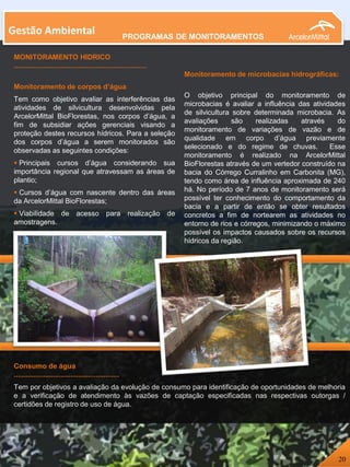 MONITORAMENTO HIDRICO
....................................................................
Monitoramento de corpos d’água
Tem como objetivo avaliar as interferências das
atividades de silvicultura desenvolvidas pela
ArcelorMittal BioFlorestas, nos corpos d’água, a
fim de subsidiar ações gerenciais visando a
proteção destes recursos hídricos. Para a seleção
dos corpos d’água a serem monitorados são
observadas as seguintes condições:
 Principais cursos d’água considerando sua
importância regional que atravessam as áreas de
plantio;
 Cursos d’água com nascente dentro das áreas
da ArcelorMittal BioFlorestas;
 Viabilidade de acesso para realização de
amostragens.
Monitoramento de microbacias hidrográficas:
O objetivo principal do monitoramento de
microbacias é avaliar a influência das atividades
de silvicultura sobre determinada microbacia. As
avaliações são realizadas através do
monitoramento de variações de vazão e de
qualidade em corpo d’água previamente
selecionado e do regime de chuvas. Esse
monitoramento é realizado na ArcelorMittal
BioFlorestas através de um vertedor construído na
bacia do Córrego Curralinho em Carbonita (MG),
tendo como área de influência aproximada de 240
há. No período de 7 anos de monitoramento será
possível ter conhecimento do comportamento da
bacia e a partir de então se obter resultados
concretos a fim de nortearem as atividades no
entorno de rios e córregos, minimizando o máximo
possível os impactos causados sobre os recursos
hídricos da região.
Gestão Ambiental
Consumo de água
......................................................
Tem por objetivos a avaliação da evolução de consumo para identificação de oportunidades de melhoria
e a verificação de atendimento às vazões de captação especificadas nas respectivas outorgas /
certidões de registro de uso de água.
20
PROGRAMAS DE MONITORAMENTOS
 