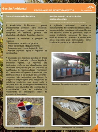 Gestão Ambiental
Gerenciamento de Resíduos
..........................................................
A ArcelorMittal BioFlorestas possui
procedimentos adotados para identificar,
classificar, segregar, coletar, armazenar e
transportar os resíduos gerados nas
atividades e atividades florestais, visando:
 Prevenir e minimizar a geração de
resíduos;
 Reaproveitar os resíduos gerados;
 Tratar os resíduos adequadamente;
 Assegurar uma correta disposição final;
 Atender aspectos legais e requisitos de
certificações.
A disposição dos resíduos gerados em áreas
da Empresa é realizada conforme legislação
ambiental vigente. Os resíduos são
destinados, conforme sua classificação, para
receptores que passam por um processo de
qualificação. Os resíduos classe I (perigosos)
são destinados a Empresas licenciadas para
destinação final e os resíduos classe II (não-
perigosos) são destinados para Usinas de
triagem e compostagem e/ou associação de
catadores existentes nas áreas onde a
Empresa atua. As embalagens de defensivos
utilizados nas atividades são controladas e
encaminhadas para as unidades de
recebimento de embalagens vazias de
agrotóxicos licenciadas.
Monitoramento de ocorrências
socioambientais
............................................................
A vigilância patrimonial, realiza o
monitoramento de ocorrências relacionadas à
presença de lixo, erosão ou outros problemas
nas estradas, danos ao patrimônio, caça e
pesca predatória, presença de gado e
espécies invasoras, bem como a presença de
áreas especiais para conservação, como
locais de importância social e cultural.
B
Coleta Frentes de Trabalho Coleta Frentes de Trabalho
Depósitos Temporários de resíduo doméstico
22
PROGRAMAS DE MONITORAMENTOS
 