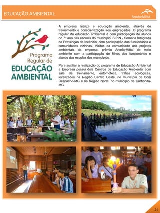 EDUCAÇÃO AMBIENTAL
A empresa realiza a educação ambiental, através de
treinamento e conscientização aos empregados. O programa
regular de educação ambiental é com participação de alunos
do 7° ano das escolas do município. SIPIN - Semana Integrada
de Prevenção de Incêndio, com participação dos funcionários e
comunidades vizinhas. Visitas da comunidade aos projetos
ambientais da empresa, prêmio ArcelorMittal de meio
ambiente com a participação de filhos dos funcionários e
alunos das escolas dos municípios.
Para auxiliar a realização do programa de Educação Ambiental
a Empresa possui dois Centros de Educação Ambiental com
sala de treinamento, entomoteca, trilhas ecológicas,
localizados na Região Centro Oeste, no município de Bom
Despacho-MG e na Região Norte, no município de Carbonita-
MG.
24
 
