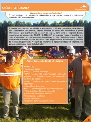SAÚDE E SEGURANÇA
O que é Segurança do Trabalho?
É um conjunto de atitudes e procedimentos que buscam prevenir a ocorrência de
incidentes com os empregados.
Ações/ Eventos da Saúde e Segurança
• Safety Day
• Semana da Saúde
• Dia “S” - Saúde e Segurança
• SIPAT – Semana Interna de Prevenção ao Trabalho
• CIPATR - Comissão Interna de Prevenção a
Acidente de Trabalho
• DSMS - Diálogo de Saúde, Meio Ambiente e
Segurança
• Guardião de Segurança
• CPT - Comemorações de dias sem Incidentes
• Treinamento de Combate a Incêndio
• Treinamento Primeiros Socorros
• Simulação de Incidentes
• Ginástica Laboral
• Programa de Conservação Auditiva
A saúde e segurança do trabalhador fazem parte da política de gestão integrada adotada
pela ArcelorMIttal BioFlorestas, visando eliminar os riscos aos funcionários e partes
interessadas que eventualmente possam se expor, para tanto a empresa buscou
implementar as normas da OHSAS 18.001:2007. A empresa realiza inspeções e o
controle estatístico de todas as causas de acidentes por meio de indicadores atribuídos a
o número de acidentes, taxa de freqüência, taxa de gravidade e absenteísmo por causas
de doenças ocupacionais; A seguir os programas e ações seguidos pela empresa para
garantir a integridade física do trabalhador.
26
 