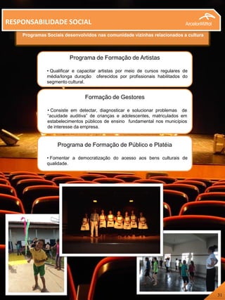 Programas Sociais desenvolvidos nas comunidade vizinhas relacionados a cultura
RESPONSABILIDADE SOCIAL
Formação de Gestores
• Consiste em detectar, diagnosticar e solucionar problemas de
“acuidade auditiva” de crianças e adolescentes, matriculados em
estabelecimentos públicos de ensino fundamental nos municípios
de interesse da empresa.
Programa de Formação de Artistas
• Qualificar e capacitar artistas por meio de cursos regulares de
média/longa duração oferecidos por profissionais habilitados do
segmento cultural.
Programa de Formação de Público e Platéia
• Fomentar a democratização do acesso aos bens culturais de
qualidade.
31
 