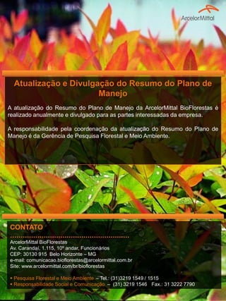 Atualização e Divulgação do Resumo do Plano de
Manejo
A atualização do Resumo do Plano de Manejo da ArcelorMittal BioFlorestas é
realizado anualmente e divulgado para as partes interessadas da empresa.
A responsabilidade pela coordenação da atualização do Resumo do Plano de
Manejo é da Gerência de Pesquisa Florestal e Meio Ambiente.
CONTATO
.........................................................
ArcelorMittal BioFlorestas
Av. Carandaí, 1.115, 10º andar, Funcionários
CEP: 30130 915 Belo Horizonte – MG
e-mail: comunicacao.bioflorestas@arcelormittal.com.br
Site: www.arcelormittal.com/br/bioflorestas
 Pesquisa Florestal e Meio Ambiente – Tel.: (31)3219 1549 / 1515
 Responsabilidade Social e Comunicação – (31) 3219 1546 Fax.: 31 3222 7790
 