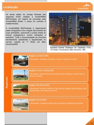 As terras objeto do manejo florestal das
regionais foram cedidas à ArcelorMittal
BioFlorestas, em regime de comodato pela
ArcelorMittal Brasil, o prazo do contrato é
indeterminado.
A ArcelorMittal BioFlorestas é responsável
pelas obrigações civis e legais decorrentes de
suas atividades, exercendo a posse direta do
imóvel protegendo-o contra turbações e
esbulhos. Toda a documentação se encontra
devidamente cadastrada e regularizada no
serviço notarial do 1º Ofício em Belo
Horizonte/MG.
Região da Bahia/BA
• Municípios: Alcobaça, Caravelas, Prado e Teixeira de Freitas
Região Centro Oeste/MG
• Municípios: Abaeté, Martinho Campos, Bom Despaço, Quartel Geral e
Dores do Indaía
Região Rio Doce/MG
• Municípios: Dionísio, Marliéria, São José do Goiabal, Santa Bárbara, João
Monlevade e São Pedro dos Ferros
Região Norte/MG
• Municípios: Carbonita, Diamantina e Senador Modestino Gonçalves
Localização
Escritório Central. Endereço: Av. Carandaí, 1115,
10º Andar, Funcionários. Belo Horizonte - MG
Regionais
4
 