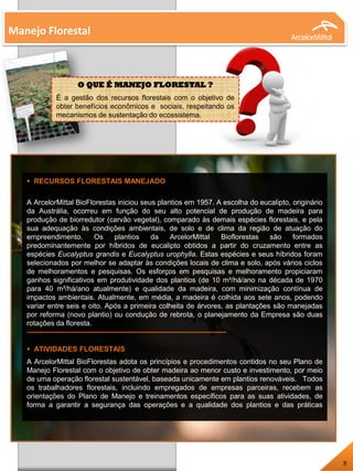 Manejo Florestal
 RECURSOS FLORESTAIS MANEJADO
A ArcelorMittal BioFlorestas iniciou seus plantios em 1957. A escolha do eucalipto, originário
da Austrália, ocorreu em função do seu alto potencial de produção de madeira para
produção de biorredutor (carvão vegetal), comparado às demais espécies florestais, e pela
sua adequação às condições ambientais, de solo e de clima da região de atuação do
empreendimento. Os plantios da ArcelorMittal Bioflorestas são formados
predominantemente por híbridos de eucalipto obtidos a partir do cruzamento entre as
espécies Eucalyptus grandis e Eucalyptus urophylla. Estas espécies e seus híbridos foram
selecionados por melhor se adaptar às condições locais de clima e solo, após vários ciclos
de melhoramentos e pesquisas. Os esforços em pesquisas e melhoramento propiciaram
ganhos significativos em produtividade dos plantios (de 10 m³/há/ano na década de 1970
para 40 m³/há/ano atualmente) e qualidade da madeira, com minimização contínua de
impactos ambientais. Atualmente, em média, a madeira é colhida aos sete anos, podendo
variar entre seis e oito. Após a primeira colheita de árvores, as plantações são manejadas
por reforma (novo plantio) ou condução de rebrota, o planejamento da Empresa são duas
rotações da floresta.
------------------------------------------------------------------------------------
 ATIVIDADES FLORESTAIS
A ArcelorMittal BioFlorestas adota os princípios e procedimentos contidos no seu Plano de
Manejo Florestal com o objetivo de obter madeira ao menor custo e investimento, por meio
de uma operação florestal sustentável, baseada unicamente em plantios renováveis. Todos
os trabalhadores florestais, incluindo empregados de empresas parceiras, recebem as
orientações do Plano de Manejo e treinamentos específicos para as suas atividades, de
forma a garantir a segurança das operações e a qualidade dos plantios e das práticas
socioambientais.
8
O QUE É MANEJO FLORESTAL ?
É a gestão dos recursos florestais com o objetivo de
obter benefícios econômicos e sociais, respeitando os
mecanismos de sustentação do ecossistema.
 