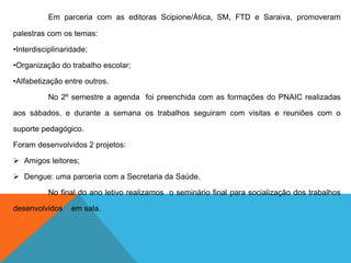 Em parceria com as editoras Scipione/Ática, SM, FTD e Saraiva, promoveram
palestras com os temas:
•Interdisciplinaridade;
•Organização do trabalho escolar;
•Alfabetização entre outros.
No 2º semestre a agenda foi preenchida com as formações do PNAIC realizadas
aos sábados, e durante a semana os trabalhos seguiram com visitas e reuniões com o
suporte pedagógico.
Foram desenvolvidos 2 projetos:
 Amigos leitores;
 Dengue: uma parceria com a Secretaria da Saúde.
No final do ano letivo realizamos o seminário final para socialização dos trabalhos
desenvolvidos em sala.
 