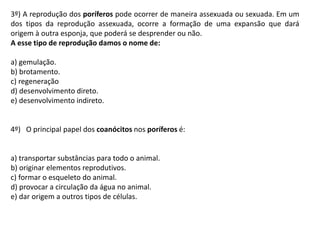 3º) A reprodução dos poríferos pode ocorrer de maneira assexuada ou sexuada. Em um
dos tipos da reprodução assexuada, ocorre a formação de uma expansão que dará
origem à outra esponja, que poderá se desprender ou não.
A esse tipo de reprodução damos o nome de:
a) gemulação.
b) brotamento.
c) regeneração
d) desenvolvimento direto.
e) desenvolvimento indireto.
4º) O principal papel dos coanócitos nos poríferos é:
a) transportar substâncias para todo o animal.
b) originar elementos reprodutivos.
c) formar o esqueleto do animal.
d) provocar a circulação da água no animal.
e) dar origem a outros tipos de células.
 