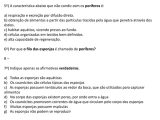 5º) A característica abaixo que não condiz com os poríferos é:
a) respiração e excreção por difusão direta.
b) obtenção de alimentos a partir das partículas trazidas pela água que penetra através dos
óstios.
c) habitat aquático, vivendo presos ao fundo.
d) células organizadas em tecidos bem definidos.
e) alta capacidade de regeneração.
6º) Por que o filo das esponjas é chamado de poríferos?
R –
7º) Indique apenas as afirmativas verdadeiras.
a) Todas as esponjas são aquáticas
b) Os coanócitos são células típicas das esponjas
c) As esponjas possuem tentáculos ao redor da boca, que são utilizados para capturar
alimentos
d) No corpo das esponjas existem poros, por onde entra a água
e) Os coanócitos promovem correntes de água que circulam pelo corpo das esponjas
f) Muitas esponjas possuem espículas
g) As esponjas não podem se reproduzir
 