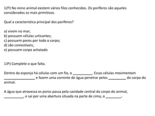 12º) No reino animal existem vários filos conhecidos. Os poríferos são aqueles
considerados os mais primitivos.
Qual a característica principal dos poríferos?
a) vivem no mar;
b) possuem células urticantes;
c) possuem poros por todo o corpo;
d) são comestíveis;
e) possuem corpo achatado
13º) Complete o que falta.
Dentro da esponja há células com um fio, o __________. Essas células movimentam
________________ e fazem uma corrente de água penetrar pelos _________ do corpo do
animal.
A água que atravessa os poros passa pela cavidade central do corpo do animal,
__________, e sai por uma abertura situada na parte de cima, o ________.
 
