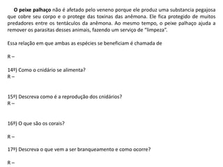 O peixe palhaço não é afetado pelo veneno porque ele produz uma substancia pegajosa
que cobre seu corpo e o protege das toxinas das anêmona. Ele fica protegido de muitos
predadores entre os tentáculos da anêmona. Ao mesmo tempo, o peixe palhaço ajuda a
remover os parasitas desses animais, fazendo um serviço de “limpeza”.
Essa relação em que ambas as espécies se beneficiam é chamada de
R –
14º) Como o cnidário se alimenta?
R –
15º) Descreva como é a reprodução dos cnidários?
R –
16º) O que são os corais?
R –
17º) Descreva o que vem a ser branqueamento e como ocorre?
R –
 