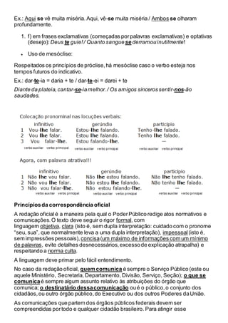 Ex.: Aqui se vê muita miséria. Aqui, vê-se muita miséria / Ambos se olharam
profundamente.
1. f) em frases exclamativas (começadas porpalavras exclamativas) e optativas
(desejo): Deus te guie!/ Quanto sanguese derramouinutilmente!
 Uso de mesóclise:
Respeitados os princípios de próclise,há mesóclise caso o verbo esteja nos
tempos futuros do indicativo.
Ex.: dar-te-ia = daria + te / dar-te-ei = darei + te
Diante da plateia,cantar-se-iamelhor./ Os amigos sincerossentir-nos-ão
saudades.
Princípiosda correspondência oficial
A redação oficial é a maneira pela qual o PoderPúblico redige atos normativos e
comunicações.O texto deve seguir o rigor formal, com
linguagem objetiva, clara (isto é, sem dupla interpretação: cuidado com o pronome
“seu, sua”, que normalmente leva a uma dupla interpretação), impessoal (isto é,
sem impressõespessoais), concisa(um máximo de informações com um mínimo
de palavras, evite detalhes desnecessários,excessode explicação atrapalha) e
respeitando a norma culta.
A linguagem deve primar pelo fácil entendimento.
No caso da redação oficial, quem comunica é sempre o Serviço Público (este ou
aquele Ministério, Secretaria, Departamento, Divisão, Serviço, Seção); o que se
comunicaé sempre algum assunto relativo às atribuições do órgão que
comunica; o destinatário dessacomunicação oué o público,o conjunto dos
cidadãos,ou outro órgão público,do Executivo ou dos outros Poderes daUnião.
As comunicações que partem dos órgãos públicos federais devem ser
compreendidas portodo e qualquer cidadão brasileiro. Para atingir esse
 