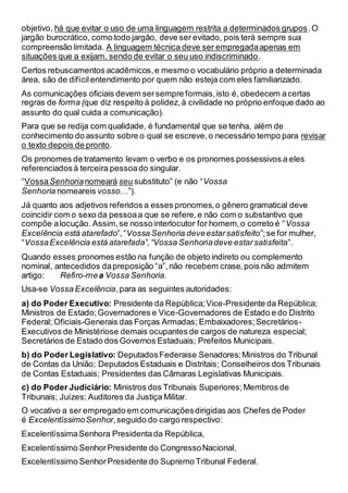 objetivo, há que evitar o uso de uma linguagem restrita a determinados grupos.O
jargão burocrático, como todo jargão, deve ser evitado, pois terá sempre sua
compreensão limitada. A linguagem técnica deve ser empregadaapenas em
situações que a exijam, sendo de evitar o seu uso indiscriminado.
Certos rebuscamentos acadêmicos,e mesmo o vocabulário próprio a determinada
área, são de difícilentendimento por quem não esteja com eles familiarizado.
As comunicações oficiais devem sersempre formais,isto é, obedecem acertas
regras de forma (que diz respeito à polidez,à civilidade no próprio enfoque dado ao
assunto do qual cuida a comunicação).
Para que se redija com qualidade, é fundamental que se tenha, além de
conhecimento do assunto sobre o qual se escreve,o necessário tempo para revisar
o texto depois de pronto.
Os pronomes de tratamento levam o verbo e os pronomes possessivos a eles
referenciadosà terceira pessoado singular.
“VossaSenhorianomeará seu substituto” (e não “Vossa
Senhoria nomeareis vosso…”).
Já quanto aos adjetivos referidos a esses pronomes,o gênero gramatical deve
coincidir com o sexo da pessoaa que se refere,e não com o substantivo que
compõe alocução. Assim,se nosso interlocutor for homem,o correto é “Vossa
Excelência está atarefado”,“Vossa Senhoria deveestarsatisfeito”;se for mulher,
“VossaExcelência está atarefada”,“Vossa Senhoriadeve estarsatisfeita”.
Quando esses pronomes estão na função de objeto indireto ou complemento
nominal, antecedidos dapreposição “a”,não recebem crase,pois não admitem
artigo: Refiro-mea Vossa Senhoria.
Usa-se Vossa Excelência,para as seguintes autoridades:
a) do Poder Executivo: Presidente da República;Vice-Presidente da República;
Ministros de Estado;Governadores e Vice-Governadores de Estado e do Distrito
Federal; Oficiais-Generais das Forças Armadas; Embaixadores;Secretários-
Executivos de Ministériose demais ocupantes de cargos de natureza especial;
Secretários de Estado dos Governos Estaduais; Prefeitos Municipais.
b) do Poder Legislativo: DeputadosFederaise Senadores;Ministros do Tribunal
de Contas da União; Deputados Estaduais e Distritais; Conselheiros dos Tribunais
de Contas Estaduais; Presidentes das Câmaras Legislativas Municipais.
c) do Poder Judiciário: Ministros dos Tribunais Superiores;Membros de
Tribunais; Juízes; Auditores da Justiça Militar.
O vocativo a ser empregado em comunicaçõesdirigidas aos Chefes de Poder
é ExcelentíssimoSenhor,seguido do cargo respectivo:
ExcelentíssimaSenhora Presidentada República,
Excelentíssimo SenhorPresidente do CongressoNacional,
Excelentíssimo SenhorPresidente do Supremo Tribunal Federal.
 