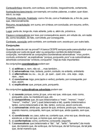 Certeza/ênfase:decerto,com certeza, sem dúvida, inegavelmente, certamente.
Ilustração/esclarecimento:porexemplo,em outras palavras, a saber, quer dizer,
isto é, ou seja.
Propósito,intenção, finalidade: com o fim de, com a finalidade de, a fim de, para
que, intencionalmente.
Resumo,recapitulação: em suma, em síntese,em conclusão, em resumo, enfim,
portanto.
Lugar: perto de, longe de, mais adiante, junto a, além de, próximo a.
Causa e consequência:por isso,por consequência,assim, em virtude de, em razão
de, como resultado, de fato, com efeito,por conseguinte.
Contraste, oposição:pelo contrário, em contraste com, exceto por, por outro lado.
Conjunções
Questão certa de cair na prova!!! A banca CESPE sempre pede parasubstituir uma
conjunção por outra de igual valor ou pergunta o sentido de determinada
conjunção, normalmente as conjunções coordenativas adversativas “mas,porém,
contudo,entretanto”,as explicativas “porque,porquanto,pois”e as subordinativas
adverbiais concessivas “embora,conquanto”.Veja as mais importantes:
As conjunções coordenativaspodem ser:
1. a) aditivas:e, nem, não só…,mas também…
2. b) adversativas:mas, todavia, porém,contudo, no entanto, entretanto
3. c) alternativas:ou, ou… ou, já…já. quer…quer, ora…ora, seja…seja,
nem…nem.
4. d) conclusivas:logo,pois (após o verbo), portanto, por conseguinte,por
isso, assim.
5. e) explicativas:que, porque,pois, porquanto.
As conjunções subordinativas adverbiais podem ser:
1. a) causais:porque,como,já que, uma vez que, visto que, visto como,
porquanto, pois, na medida em que, etc.
2. b) comparativas:que, do que (relacionados a “mais”, “menos”,“maior”,
“menor”,“melhor”,“pior”),qual (relacionado a tal), quanto (relacionado a
tanto), como (relacionado a tal, tão, tanto), como se, assim como etc.
3. c) concessivas:ainda que, apesar de que, embora, posto que, mesmo que,
quando mesmo,conquanto, nem que, se bem que, ainda quando, sem que,
etc.
4. d) condicionais:se,caso, salvo se, contanto que, uma vez que, desde que,
exceto se, a não ser que, a menos que, sem que, etc.
5. e) conformativas:como,conforme,consoante,segundo.
6. f) consecutivas:que (relacionado a “tão”, “tal”, “tanto”, “tamanho”) de modo
que, de maneira que, de sorte que, de forma que, de tal forma que, de tal jeito
que, de tal maneira que.
 