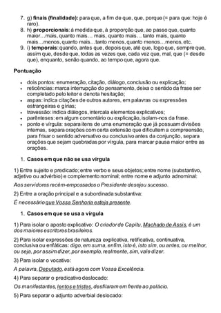 7. g) finais (finalidade): para que, a fim de que, que, porque (= para que: hoje é
raro).
8. h) proporcionais:à medida que, à proporção que, ao passo que, quanto
maior…mais, quanto mais… mais, quanto mais… tanto mais, quanto
mais…menos,quanto mais…tanto menos,quanto menos…menos,etc.
9. i) temporais:quando, antes que, depois que, até que, logo que, sempre que,
assim que, desde que, todas as vezes que, cada vez que, mal, que (= desde
que), enquanto, senão quando, ao tempo que, agora que.
Pontuação
 dois pontos: enumeração, citação, diálogo,conclusão ou explicação;
 reticências: marca interrupção do pensamento,deixa o sentido da frase ser
completado pelo leitor e denota hesitação;
 aspas: indica citações de outros autores, em palavras ou expressões
estrangeiras e gírias;
 travessão: indica diálogos,intercala elementos explicativos;
 parênteses:em algum comentário ou explicação,isolam-nos da frase.
 ponto e vírgula: separa itens de uma enumeração que já possuam divisões
internas, separa orações com certa extensão que dificultem a compreensão,
para frisar o sentido adversativo ou conclusivo antes da conjunção, separa
orações que sejam quebradas por vírgula, para marcar pausa maior entre as
orações.
1. Casos em que não se usa vírgula
1) Entre sujeito e predicado;entre verbo e seus objetos;entre nome (substantivo,
adjetivo ou advérbio) e complemento nominal; entre nome e adjunto adnominal:
Aos servidores recém-empossados o Presidente desejou sucesso.
2) Entre a oração principal e a subordinada substantiva:
É necessárioque Vossa Senhoria esteja presente.
1. Casos em que se usa a vírgula
1) Para isolar o aposto explicativo: O criadorde Capitu, Machado de Assis,é um
dos maiores escritoresbrasileiros.
2) Para isolar expressões de natureza explicativa, retificativa, continuativa,
conclusiva ou enfáticas: digo,em suma,enfim,isto é, isto sim,ou antes,ou melhor,
ou seja, por assim dizer,por exemplo,realmente,sim,vale dizer.
3) Para isolar o vocativo:
A palavra, Deputado,está agora com Vossa Excelência.
4) Para separar o predicativo deslocado:
Os manifestantes, lentos e tristes,desfilaram em frente ao palácio.
5) Para separar o adjunto adverbial deslocado:
 