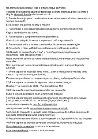 No momento da explosão,toda a cidade estava dormindo.
Tratando-se de adjunto adverbial deslocado de curtaextensão, pode-se omitir a
vírgula: Amanhãà tarde não haverá sessão.
6) Para isolar conjunções coordenativas adversativas ou conclusivas que aparecem
no meio da oração:
Ele estudou;ela, porém,não fez o mesmo.
7) Para indicar a elipse (supressão)de uma palavra, geralmente um verbo:
Faça o seu trabalho;eu, o meu.
8) Para separar o complemento verbal pleonástico:
O técnicoda seleção,às vezes a imprensao critica injustamente.
9) Para separar entre si termos coordenados dispostos em enumeração:
O Presidente,o Líder, o Relatorressaltaram a importância da matéria.
10) Quando as conjunções “e”, “ou” e “nem”aparecem repetidas vezes
(geralmente, para efeito de ênfase):
Neste momento,devem-sevotaros requerimentos,e o parecer,e as respectivas
emendas.
Nem a promessa,nem o discursofeito em plenário,nem a apresentaçãode
emenda.
11) Para separar as locuções tanto mais… quanto mais(quanto menos),tanto
menos… quanto menos (quanto mais):
Parece que quanto menosnos preocupamos,(tanto)mais os problemassão
12) Para separar os nomes de lugar nas datas e nos endereços:
Brasília,1º de outubro de 2004. Rua João Batista,150.
13) Entre orações coordenadas não unidas por conjunção:
Subiu à tribuna, começou a falar,fez um lindo discurso.
14) Para separar orações iniciadas por conjunções coordenativas adversativas
(mas,porém,contudo,etc.), conclusivas (logo,portanto,etc.):
A sessão começou tarde,mas foi muito produtiva.
Já esgotamosa pauta, portanto podemos encerrara sessão.
15) Antes da conjunção e, quando inicia oração cujo sujeito é diferente do sujeito
da oração anterior (para evitar leitura incorreta):
O Presidente chamou à tribuna o homenageado,e o Deputadoiniciou seu discurso.
16) Para separar as orações adverbiais deslocadas,inclusive as reduzidas:
Quando o professorentrou,os alunos se levantaram.
Ao entrar o professor,os alunos se levantaram.
 