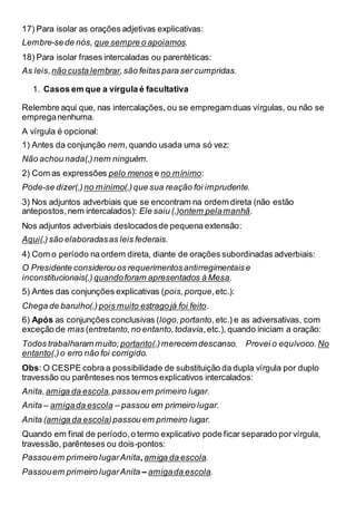 17) Para isolar as orações adjetivas explicativas:
Lembre-sede nós, que sempre o apoiamos.
18) Para isolar frases intercaladas ou parentéticas:
As leis, não custa lembrar,são feitas para ser cumpridas.
1. Casos em que a vírgula é facultativa
Relembre aqui que, nas intercalações, ou se empregam duas vírgulas, ou não se
empreganenhuma.
A vírgula é opcional:
1) Antes da conjunção nem,quando usada uma só vez:
Não achou nada(,)nem ninguém.
2) Com as expressões pelo menos e no mínimo:
Pode-se dizer(,) no mínimo(,)que sua reação foi imprudente.
3) Nos adjuntos adverbiais que se encontram na ordem direta (não estão
antepostos,nem intercalados): Ele saiu (,)ontem pelamanhã.
Nos adjuntos adverbiais deslocadosde pequena extensão:
Aqui(,)são elaboradasas leis federais.
4) Com o período naordem direta, diante de orações subordinadas adverbiais:
O Presidente considerou os requerimentosantirregimentaise
inconstitucionais(,) quandoforam apresentados à Mesa.
5) Antes das conjunções explicativas (pois,porque,etc.):
Chega de barulho(,) pois muito estragojá foi feito.
6) Após as conjunções conclusivas (logo,portanto,etc.) e as adversativas, com
exceção de mas (entretanto,no entanto,todavia,etc.), quando iniciam a oração:
Todos trabalharam muito; portanto(,)merecem descanso. Provei o equívoco. No
entanto(,)o erro não foi corrigido.
Obs: O CESPE cobra a possibilidade de substituição da dupla vírgula por duplo
travessão ou parênteses nos termos explicativos intercalados:
Anita,amiga da escola,passou em primeiro lugar.
Anita – amigada escola – passou em primeiro lugar.
Anita (amiga da escola)passou em primeiro lugar.
Quando em final de período,o termo explicativo pode ficar separado por vírgula,
travessão, parênteses ou dois-pontos:
Passouem primeiro lugarAnita,amiga da escola.
Passouem primeiro lugarAnita ‒ amigada escola.
 