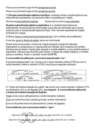 Passouem primeiro lugarAnita (amiga da escola).
Passouem primeiro lugarAnita:amiga da escola.
7) Oraçãosubordinada adjetivarestritiva: restringe,limita a significação do seu
antecedente (substantivo ou pronome).Não é separada por vírgula.
Há alunosque praticam esporte. Esses são os alunos que estudam.
Oração subordinada adjetiva explicativa:é a característicabásica do
antecedente.Acrescentauma informação que pode ser eliminada sem causar
prejuízo para a compreensão lógicada frase. Vem sempre separadada oração
principal por vírgula.
O Brasil,que é o maiorpaís da Américado Sul, tem milhões deanalfabetos.
A escola, que é o berço do saber,deve ser valorizada.
Quase toda prova pede o motivo da vírgula (separar oração de natureza
explicativa) ou pergunta se a vírgula pode ser retirada sem mudança de sentido.
Sempre que se inserir vírgula para separar a oração adjetiva, o seu sentido passa a
explicativo. Sempre que se pedir para retirar a vírgula da oração adjetiva, o sentido
passa a restritivo. Assim,o sentido muda SEMPRE.
A concordânciautilizando o pronomeapassivador“se”:
O pronome apassivador “se” ocorre com o verbo transitivo direto (VTD) ou com o
verbo transitivo direto e indireto (VTDI).Isso forçaa seguinte estrutura:
O “índice de indeterminação do sujeito” se ocorre com verbo transitivo indireto (VTI)
ou intransitivo (VI) ou de ligação (VL), no singular: A concordância utilizando
o Índice de Indeterminação do Sujeito:
Trata-se de casos delicadíssimos. (verbo transitivo indireto)
Vive-semelhorfora das cidades grandes. (verbo intransitivo)
É-se muitopretensiosona adolescência. (verbo de ligação)
Concordância com o pronome relativo “que”:
 