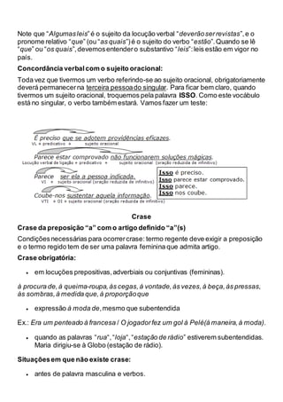 Note que “Algumasleis”é o sujeito da locução verbal “deverãoserrevistas”,e o
pronome relativo “que” (ou “as quais”)é o sujeito do verbo “estão”.Quando se lê
“que” ou “os quais”,devemosentendero substantivo “leis”:leis estão em vigor no
país.
Concordância verbalcom o sujeito oracional:
Toda vez que tivermos um verbo referindo-se ao sujeito oracional, obrigatoriamente
deverá permanecerna terceira pessoado singular. Para ficar bem claro, quando
tivermos um sujeito oracional, troquemos pela palavra ISSO. Como este vocábulo
está no singular, o verbo também estará. Vamos fazer um teste:
Crase
Crase da preposição “a” com o artigo definido “a”(s)
Condiçõesnecessárias para ocorrercrase: termo regente deve exigir a preposição
e o termo regido tem de ser uma palavra feminina que admita artigo.
Crase obrigatória:
 em locuções prepositivas,adverbiais ou conjuntivas (femininas).
à procura de,à queima-roupa,às cegas,à vontade,às vezes,à beça,às pressas,
às sombras,à medida que,à proporçãoque
 expressão à moda de,mesmo que subentendida
Ex.: Era um penteado à francesa / O jogadorfez um gol à Pelé(à maneira,à moda).
 quando as palavras “rua“,“loja“,“estação de rádio” estiverem subentendidas.
Maria dirigiu-se à Globo (estação de rádio).
Situaçõesem que não existe crase:
 antes de palavra masculina e verbos.
 
