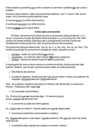 Esta estrada é paralela à que corta a cidade (o caminho é paralelo ao que corta a
cidade).
Exceto a regra anterior, antes dos pronomes relativos “que” e “quem”não ocorre
crase. Já o pronome qual(is)admite crase:
A meninaa que me refiro não estudou.
A professora a quem me refiroé bonita.
A fama à qual aspiro não é difícil.
Colocação pronominal
Primeiro,devemos nos lembrar de que os pronomes oblíquosátonos “o, a,
os,as” cumprem a função de objeto direto (comprei-o.),e os pronomes “lhe, lhes”
podem serobjeto indireto (Obedeço-lhe),complemento nominal (Tenho-lhe
obediência)e ainda podem ter valor de posse (Doem-lhe as penas).
Os pronomes oblíquosátonos são “me,te, se, o, a, lhe, nos, vos, os, as, lhes”. Em
função da posição do pronome em relação ao verbo, classifica-se em:
 próclise – antes do verbo (Nada se perde)
 mesóclise– no meio do verbo (Dirigir-lhe-emos a palavra)
 ênclise – depois do verbo (Fugiram-nosas palavras)
A regra geral diz que se deve colocar o pronome enclítico,desde que não haja
palavra “atrativa” que levará o pronome para antes do verbo (próclise).
 São fatores de próclise:
1. a) palavra negativa, desde que não haja pausa entre o verbo e as palavras de
negação: Ninguém semexe /Nada me abala.
Obs.: se a palavra negativa precederum infinitivo não flexionado,é possívela
ênclise: “Caleipara não magoá-lo”
1. b) conjunção subordinativa.
Ex.: Preciso de que me respondaalgo. / O homem produz
pouco, quando se alimenta mal.
1. c) pronome ou palavras interrogativas
Ex.: Quem me viu ontem? / Queria saber por que te afliges tanto.
1. d) pronome indefinido,demonstrativo e relativo
Ex.: Alguém me ajude a sair daqui / Isso te pertence / Ele que se vestiu de verde
está ridículo.
1. e) advérbio (não seguido de vírgula) e numeral “ambos”
 