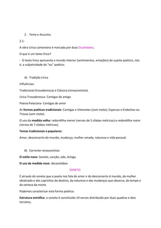 2. Tema e Assunto;
2.1-
A obra Lírica camoniana é marcada por duas Dualidades;
O que é um texto lírico?
- O texto lírico apresenta o mundo interior (sentimentos, emoções) do sujeito poético, isto
é, a subjetividade do “eu” poético.
A) Tradição Lírica
Influências:
Tradicional (trovadoresca) e Clássica (renascentista).
Lírica Trovadoresca- Cantigas de amigo
Poesia Palaciana- Cantigas de amor
As formas poéticas tradicionais: Cantigas e Vilancetes (com mote); Esparsas e Endechas ou
Trovas (sem mote).
O uso da medida velha: redondilha menor (versos de 5 sílabas métricas) e redondilha maior
(versos de 7 sílabas métricas).
Temas tradicionais e populares:
Amor, desconcerto do mundo, mudança, mulher amada, natureza e vida pessoal.
B) Corrente renascentista
O estilo novo: Soneto, canção, ode, écloga.
O uso da medida nova: decassílabos
SONETO
É através do soneto que o poeta nos fala do amor e do desconcerto d mundo, da mulher
idealizada e dos caprichos do destino, da natureza e das mudanças que observa, do tempo e
da certeza da morte.
Podemos caracterizar esta forma poética:
Estrutura estrófica: o soneto é constituído 14 versos distribuído por duas quadras e dois
tercetos;
 