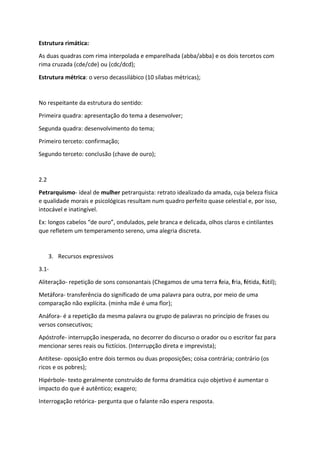 Estrutura rimática:
As duas quadras com rima interpolada e emparelhada (abba/abba) e os dois tercetos com
rima cruzada (cde/cde) ou (cdc/dcd);
Estrutura métrica: o verso decassilábico (10 sílabas métricas);
No respeitante da estrutura do sentido:
Primeira quadra: apresentação do tema a desenvolver;
Segunda quadra: desenvolvimento do tema;
Primeiro terceto: confirmação;
Segundo terceto: conclusão (chave de ouro);
2.2
Petrarquismo- ideal de mulher petrarquista: retrato idealizado da amada, cuja beleza física
e qualidade morais e psicológicas resultam num quadro perfeito quase celestial e, por isso,
intocável e inatingível.
Ex: longos cabelos “de ouro”, ondulados, pele branca e delicada, olhos claros e cintilantes
que refletem um temperamento sereno, uma alegria discreta.
3. Recursos expressivos
3.1-
Aliteração- repetição de sons consonantais (Chegamos de uma terra feia, fria, fétida, fútil);
Metáfora- transferência do significado de uma palavra para outra, por meio de uma
comparação não explícita. (minha mãe é uma flor);
Anáfora- é a repetição da mesma palavra ou grupo de palavras no princípio de frases ou
versos consecutivos;
Apóstrofe- interrupção inesperada, no decorrer do discurso o orador ou o escritor faz para
mencionar seres reais ou fictícios. (Interrupção direta e imprevista);
Antítese- oposição entre dois termos ou duas proposições; coisa contrária; contrário (os
ricos e os pobres);
Hipérbole- texto geralmente construído de forma dramática cujo objetivo é aumentar o
impacto do que é autêntico; exagero;
Interrogação retórica- pergunta que o falante não espera resposta.
 