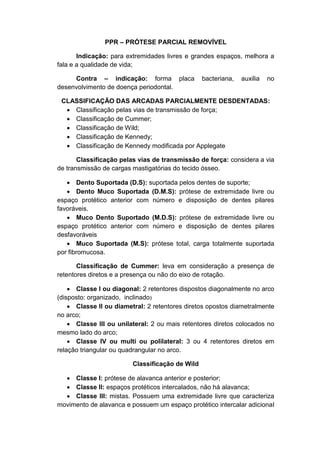 PPR – PRÓTESE PARCIAL REMOVÍVEL
Indicação: para extremidades livres e grandes espaços, melhora a
fala e a qualidade de vida;
Contra – indicação: forma placa bacteriana, auxilia no
desenvolvimento de doença periodontal.
CLASSIFICAÇÃO DAS ARCADAS PARCIALMENTE DESDENTADAS:
 Classificação pelas vias de transmissão de força;
 Classificação de Cummer;
 Classificação de Wild;
 Classificação de Kennedy;
 Classificação de Kennedy modificada por Applegate
Classificação pelas vias de transmissão de força: considera a via
de transmissão de cargas mastigatórias do tecido ósseo.
 Dento Suportada (D.S): suportada pelos dentes de suporte;
 Dento Muco Suportada (D.M.S): prótese de extremidade livre ou
espaço protético anterior com número e disposição de dentes pilares
favoráveis.
 Muco Dento Suportado (M.D.S): prótese de extremidade livre ou
espaço protético anterior com número e disposição de dentes pilares
desfavoráveis
 Muco Suportada (M.S): prótese total, carga totalmente suportada
por fibromucosa.
Classificação de Cummer: leva em consideração a presença de
retentores diretos e a presença ou não do eixo de rotação.
 Classe I ou diagonal: 2 retentores dispostos diagonalmente no arco
(disposto: organizado, inclinado)
 Classe II ou diametral: 2 retentores diretos opostos diametralmente
no arco;
 Classe III ou unilateral: 2 ou mais retentores diretos colocados no
mesmo lado do arco;
 Classe IV ou multi ou polilateral: 3 ou 4 retentores diretos em
relação triangular ou quadrangular no arco.
Classificação de Wild
 Classe I: prótese de alavanca anterior e posterior;
 Classe II: espaços protéticos intercalados, não há alavanca;
 Classe III: mistas. Possuem uma extremidade livre que caracteriza
movimento de alavanca e possuem um espaço protético intercalar adicional
 