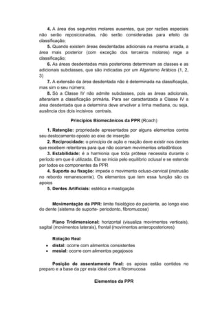 4. A área dos segundos molares ausentes, que por razões especiais
não serão reposicionadas, não serão consideradas para efeito da
classificação;
5. Quando existem áreas desdentadas adicionais na mesma arcada, a
área mais posterior (com exceção dos terceiros molares) rege a
classificação;
6. As áreas desdentadas mais posteriores determinam as classes e as
adicionais subclasses, que são indicadas por um Algarismo Arábico (1, 2,
3)
7. A extensão da área desdentada não é determinada na classificação,
mas sim o seu número;
8. Só a Classe IV não admite subclasses, pois as áreas adicionais,
alterariam a classificação primária. Para ser caracterizada a Classe IV a
área desdentada que a determina deve envolver a linha mediana, ou seja,
ausência dos dois incisivos centrais.
Princípios Biomecânicos da PPR (Roach)
1. Retenção: propriedade apresentados por alguns elementos contra
seu deslocamento oposto ao eixo de inserção
2. Reciprocidade: o principio de ação e reação deve existir nos dentes
que recebem retentores para que não ocorram movimentos ortodônticos
3. Estabilidade: é a harmonia que toda prótese necessita durante o
período em que é utilizada. Ela se inicia pelo equilíbrio oclusal e se estende
por todos os componentes da PPR
4. Suporte ou fixação: impede o movimento ocluso-cervical (instrusão
no rebordo remanescente). Os elementos que tem essa função são os
apoios
5. Dentes Artificiais: estética e mastigação
Movimentação da PPR: limite fisiológico do paciente, ao longo eixo
do dente (sistema de suporte- periodonto, fibromucosa)
Plano Tridimensional: horizontal (visualiza movimentos verticais),
sagital (movimentos laterais), frontal (movimentos anteroposteriores)
Rotação Real
 distal: ocorre com alimentos consistentes
 mesial: ocorre com alimentos pegajosos
Posição de assentamento final: os apoios estão contidos no
preparo e a base da ppr esta ideal com a fibromucosa
Elementos da PPR
 
