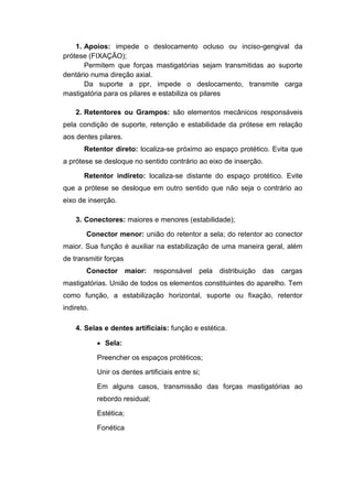 1. Apoios: impede o deslocamento ocluso ou inciso-gengival da
prótese (FIXAÇÃO);
Permitem que forças mastigatórias sejam transmitidas ao suporte
dentário numa direção axial.
Da suporte a ppr, impede o deslocamento, transmite carga
mastigatória para os pilares e estabiliza os pilares
2. Retentores ou Grampos: são elementos mecânicos responsáveis
pela condição de suporte, retenção e estabilidade da prótese em relação
aos dentes pilares.
Retentor direto: localiza-se próximo ao espaço protético. Evita que
a prótese se desloque no sentido contrário ao eixo de inserção.
Retentor indireto: localiza-se distante do espaço protético. Evite
que a prótese se desloque em outro sentido que não seja o contrário ao
eixo de inserção.
3. Conectores: maiores e menores (estabilidade);
Conector menor: união do retentor a sela; do retentor ao conector
maior. Sua função é auxiliar na estabilização de uma maneira geral, além
de transmitir forças
Conector maior: responsável pela distribuição das cargas
mastigatórias. União de todos os elementos constituintes do aparelho. Tem
como função, a estabilização horizontal, suporte ou fixação, retentor
indireto.
4. Selas e dentes artificiais: função e estética.
 Sela:
Preencher os espaços protéticos;
Unir os dentes artificiais entre si;
Em alguns casos, transmissão das forças mastigatórias ao
rebordo residual;
Estética;
Fonética
 