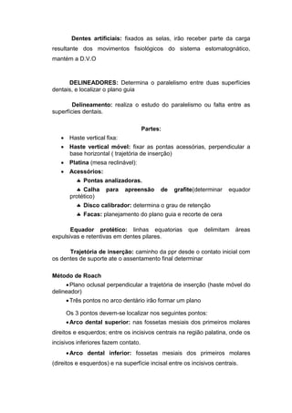 Dentes artificiais: fixados as selas, irão receber parte da carga
resultante dos movimentos fisiológicos do sistema estomatognático,
mantém a D.V.O
DELINEADORES: Determina o paralelismo entre duas superfícies
dentais, e localizar o plano guia
Delineamento: realiza o estudo do paralelismo ou falta entre as
superfícies dentais.
Partes:
 Haste vertical fixa:
 Haste vertical móvel: fixar as pontas acessórias, perpendicular a
base horizontal ( trajetória de inserção)
 Platina (mesa reclinável):
 Acessórios:
 Pontas analizadoras.
 Calha para apreensão de grafite(determinar equador
protético)
 Disco calibrador: determina o grau de retenção
 Facas: planejamento do plano guia e recorte de cera
Equador protético: linhas equatorias que delimitam áreas
expulsivas e retentivas em dentes pilares.
Trajetória de inserção: caminho da ppr desde o contato inicial com
os dentes de suporte ate o assentamento final determinar
Método de Roach
Plano oclusal perpendicular a trajetória de inserção (haste móvel do
delineador)
Três pontos no arco dentário irão formar um plano
Os 3 pontos devem-se localizar nos seguintes pontos:
Arco dental superior: nas fossetas mesiais dos primeiros molares
direitos e esquerdos; entre os incisivos centrais na região palatina, onde os
incisivos inferiores fazem contato.
Arco dental inferior: fossetas mesiais dos primeiros molares
(direitos e esquerdos) e na superfície incisal entre os incisivos centrais.
 