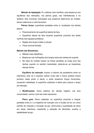 Método de Applegate: É o método mais cientifico, pois baseia-se nos
equilibrios das retenções, nos planos guias, nas interferências e na
estética. Das inúmeras inclinações que podemos determinar ao modelo,
devem selecionar a mais favorável.
Planos Guias: superfícies paralelas entre si, localizada nos dentes
pilares
 Posicionamento da superfície lateral da faca
 Superfície lateral da faca tocando superfície proximal dos dente
vizinhos dos espaços protéticos
 Região dos terços médio e oclusal
 Terço cervical aliviado
Método das Bissetrizes:
 Método mais trabalhoso.
 Baseia-se nas inclinações dos longos eixos dos dentes de suporte.
 Na base do modelo traçam se linhas paralelas ao longo eixo dos
dentes suporte no sentido mesiodistal, obtendo-se as bissetrizes
dessas linhas.
Equilíbrio da retenção: buscar o máximo de paralelismo entre os
retentores, pois se o equador estiver muito alto a futura prótese tocara
primeiro neste ponto d dente, e pode ocasionar forças horizontais,
causando mobilidade. A superfície vestibular é eleita para colocar o braço
de retenção.
 Modificações: broca esférica em dentes hígidos- cria leve
concavidade, canino e pré sao mais expulsivos.
Plano guia: Plano realizado na superfície proximal e lingual,
paralelas entre si, e a trajetória de inserção com a função de ter um único
sentido de inserção e remoção da ppr, diminuindo a quantidade de alivio
em áreas retentivas, impedindo a retenção de alimentos, auxiliar a
estabilidade da ppr.
 