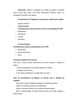 Confecção: realizar o desgaste no modelo de gesso e transferir
para a boca (pino guia), com ponta diamantada cilíndrica longa, em
camadas de esmalte, sem degrau
Transferência de Trajetória de inserção de modelo para modelo
Preparo de Boca
I-Fase Curativa
Procedimentos clínicos prévios ao inicio da realização da PPR
 Endodontia
 Periodontia
 Cirurgia
 Dentistica
II- Fase Protetica
Procedimentos clínicos relacionados com a PPR
 planos guia
 recontornamentos
 apoio
Fixação da trajetoria de insercao:
Para que o técnico possa reposicionar de forma precisa o modelo na
platina.
1- Pela cimentação de uma haste metálica no modelo.
2- Seleção dos 3 pontos.
3- Por traços realizados no modelo (feito em aula.)
Guia de transferência do Modelo de Estudo para o Modelo de
trabalho:
Para obter a mesma trajetória realizada no modelo de estudo.
Utilizar 3 superfícies oclusais ou anatômicas.
Utilizar uma placa acrílica com 3 pontos pré-selecionados.
Após a polimerização da placa acrílica fixa-se uma haste metálica a
placa acrílica.
 