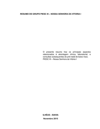 RESUMO DO GRUPO PIESC III – NOSSA SENHORA DA VITORIA I
O presente resumo traz os principais aspectos
relacionados à abordagem clínica, laboratorial, e
consultas subsequentes do pré-natal de baixo risco.
PIESC III – Nossa Senhora da Vitória I
ILHÉUS – BAHIA
Novembro 2015
 