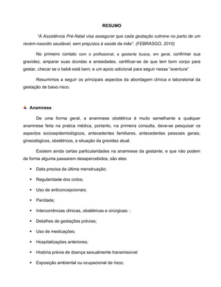 RESUMO
“A Assistência Pré-Natal visa assegurar que cada gestação culmine no parto de um
recém-nascido saudável, sem prejuízos à saúde da mãe”. (FEBRASGO, 2010)
No primeiro contato com o profissional, a gestante busca, em geral, confirmar sua
gravidez, amparar suas dúvidas e ansiedades, certificar-se de que tem bom corpo para
gestar, checar se o bebê está bem; e um apoio adicional para seguir nessa “aventura”
Resumimos a seguir os principais aspectos da abordagem clínica e laboratorial da
gestação de baixo risco.
Anamnese
De uma forma geral, a anamnese obstétrica é muito semelhante a qualquer
anamnese feita na pratica médica, portanto, na primeira consulta, deve-se pesquisar os
aspectos socioepidemiológicos, antecedentes familiares, antecedentes pessoais gerais,
ginecológicos, obstétricos, e situação da gravidez atual.
Existem ainda certas particularidades na anamnese da gestante, e que não podem
de forma alguma passarem desapercebidos, são eles:
 Data precisa da última menstruação;
 Regularidade dos ciclos;
 Uso de anticoncepcionais;
 Paridade;
 Intercorrências clínicas, obstétricas e cirúrgicas; ;
 Detalhes de gestações prévias;
 Uso de medicações;
 Hospitalizações anteriores;
 História prévia de doença sexualmente transmissível
 Exposição ambiental ou ocupacional de risco;
 