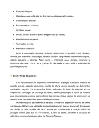  Reações alérgicas;
 História pessoal ou familiar de doenças hereditárias/malformações;
 Gemelaridade anterior;
 Fatores socioeconômicos;
 Atividade sexual;
 Uso de tabaco, álcool ou outras drogas lícitas ou ilícitas;
 História infecciosa prévia;
 Vacinações prévias;
 História de violências
Ainda é necessário pesquisar sintomas relacionados à gravidez como náuseas,
vômitos, dor abdominal, constipação, cefaleia, síncope, sangramento ou corrimento vaginal,
disúria, polaciúria e edemas. Assim como é importante sanar dúvidas, minimizar a
ansiedade do casal, checar se a gravidez foi planejada, e como está a aceitação da
gravidez pelos pais.
Exame físico da gestante
São indispensáveis os seguintes procedimentos: avaliação nutricional, medida da
pressão arterial, palpação abdominal, medida da altura uterina, ausculta dos batimentos
cardiofetais, registro dos movimentos fetais, realização do teste de estímulo sonoro
simplificado, verificação da presença de edema, exame ginecológico e coleta de material
para colpocitologia oncótica, exame clínico das mamas e toque vaginal de acordo com as
necessidades de cada mulher e com a idade gestacional.
Os métodos para esta estimativa da Idade Gestacional dependem da data da última
menstruação (DUM) ou da utilização do disco (gestograma), quando disponível. Em relação
ao cálculo da data provável do parto, leva-se em consideração a duração média da
gestação normal (280 dias ou 40 semanas, a partir da DUM), mediante a utilização de
calendário, do disco (gestograma) ou da Regra de Näegele.
 