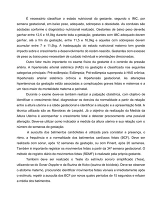 É necessário classificar o estado nutricional da gestante, segundo o IMC, por
semana gestacional, em baixo peso, adequado, sobrepeso e obesidade. As condutas são
adotadas conforme o diagnóstico nutricional realizado. Gestantes de baixo peso deverão
ganhar entre 12,5 e 18,0kg durante toda a gestação, gestantes com IMC adequado devem
ganhar, até o fim da gestação, entre 11,5 e 16,0kg e aquelas com sobrepeso devem
acumular entre 7 e 11,5kg. A inadequação do estado nutricional materno tem grande
impacto sobre o crescimento e desenvolvimento do recém-nascido. Gestantes com excesso
de peso ou baixo peso necessitam de cuidado individual e orientações direcionadas.
Outro fator muito importante no exame físico da gestante é o controle da pressão
artéria. A hipertensão arterial sistêmica (HAS) na gestação é classificada nas seguintes
categorias principais: Pré-eclâmpsia; Eclâmpsia; Pré-eclâmpsia superposta à HAS crônica;
Hipertensão arterial sistêmica crônica e Hipertensão gestacional. As alterações
hipertensivas da gestação estão associadas a complicações graves fetais e maternas e a
um risco maior de mortalidade materna e perinatal.
Durante o exame deve-se também realizar a palpação obstétrica, com objetivo de
identificar o crescimento fetal, diagnosticar os desvios da normalidade a partir da relação
entre a altura uterina e a idade gestacional e identificar a situação e a apresentação fetal. A
técnica utilizada são as Manobras de Leopold. Já o objetivo da realização da Medida da
Altura Uterina é acompanhar o crescimento fetal e detectar precocemente uma possível
alteração. Deve-se utilizar como indicador a medida da altura uterina e sua relação com o
número de semanas de gestação.
A ausculta dos batimentos cardiofetais é utilizada para constatar a presença, o
ritmo, a frequência e a normalidade dos batimentos cardíacos fetais (BCF). Deve ser
realizada com sonar, após 12 semanas de gestação, ou com Pinard, após 20 semanas.
Também é importante registrar os movimentos fetais a partir da 34ª semana gestacional. O
método de registro diário de movimentos fetais (RDMF) é realizado pela própria gestante.
Também deve ser realizado o Teste do estímulo sonoro simplificado (Tess),
utlizando-se do Sonar Doppler e da Buzina de Kobo (buzina de bicicleta). Deve-se observar
o abdome materno, procurando identificar movimentos fetais visíveis e imediatamente após
o estímulo, repetir a ausculta dos BCF por novos quatro períodos de 15 segundos e refazer
a média dos batimentos.
 