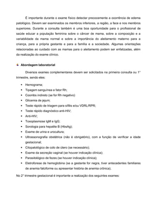É importante durante o exame físico detectar precocemente a ocorrência de edema
patológico. Devem ser examinados os membros inferiores, a região, a face e nos membros
superiores. Durante a consulta também é uma boa oportunidade para o profissional de
saúde educar a população feminina sobre o câncer de mama, sobre a composição e a
variabilidade da mama normal e sobre a importância do aleitamento materno para a
criança, para a própria gestante e para a família e a sociedade. Algumas orientações
relacionadas ao cuidado com as mamas para o aleitamento podem ser enfatizadas, além
da realização do exame clínico.
Abordagem laboratorial
Diversos exames complementares devem ser solicitados na primeira consulta ou 1°
trimestre, sendo eles:
 Hemograma;
 Tipagem sanguínea e fator Rh;
 Coombs indireto (se for Rh negativo)
 Glicemia de jejum;
 Teste rápido de triagem para sífilis e/ou VDRL/RPR;
 Teste rápido diagnóstico anti-HIV;
 Anti-HIV;
 Toxoplasmose IgM e IgG;
 Sorologia para hepatite B (HbsAg);
 Exame de urina e urocultura;
 Ultrassonografia obstétrica (não é obrigatório), com a função de verificar a idade
gestacional;
 Citopatológico de colo de útero (se necessário);
 Exame da secreção vaginal (se houver indicação clínica);
 Parasitológico de fezes (se houver indicação clínica);
 Eletroforese de hemoglobina (se a gestante for negra, tiver antecedentes familiares
de anemia falciforme ou apresentar história de anemia crônica).
No 2° trimestre gestacional é importante a realização dos seguintes exames:
 