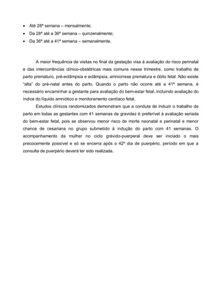 Até 28ª semana – mensalmente;
 Da 28ª até a 36ª semana – quinzenalmente;
 Da 36ª até a 41ª semana – semanalmente.
A maior frequência de visitas no final da gestação visa à avaliação do risco perinatal
e das intercorrências clínico-obstétricas mais comuns nesse trimestre, como trabalho de
parto prematuro, pré-eclâmpsia e eclâmpsia, amniorrexe prematura e óbito fetal. Não existe
“alta” do pré-natal antes do parto. Quando o parto não ocorre até a 41ª semana, é
necessário encaminhar a gestante para avaliação do bem-estar fetal, incluindo avaliação do
índice do líquido amniótico e monitoramento cardíaco fetal.
Estudos clínicos randomizados demonstram que a conduta de induzir o trabalho de
parto em todas as gestantes com 41 semanas de gravidez é preferível à avaliação seriada
do bem-estar fetal, pois se observou menor risco de morte neonatal e perinatal e menor
chance de cesariana no grupo submetido à indução do parto com 41 semanas. O
acompanhamento da mulher no ciclo grávido-puerperal deve ser iniciado o mais
precocemente possível e só se encerra após o 42º dia de puerpério, período em que a
consulta de puerpério deverá ter sido realizada.
 