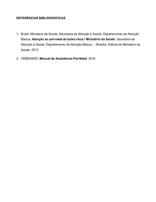 REFERÊNCIAS BIBLIOGRÁFICAS
1. Brasil. Ministério da Saúde. Secretaria de Atenção à Saúde. Departamento de Atenção
Básica. Atenção ao pré-natal de baixo risco / Ministério da Saúde. Secretaria de
Atenção à Saúde. Departamento de Atenção Básica. – Brasília: Editora do Ministério da
Saúde, 2013.
2. FEBRASGO. Manual de Assistência Pré-Natal. 2010
 