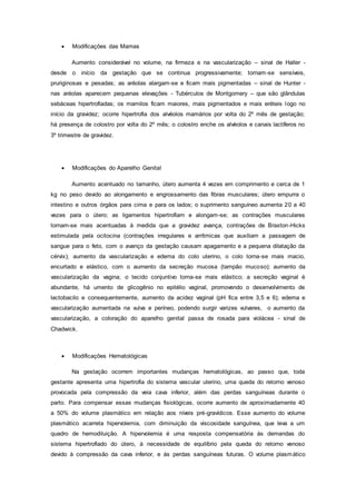  Modificações das Mamas
Aumento considerável no volume, na firmeza e na vascularização – sinal de Haller -
desde o início da gestação que se continua progressivamente; tornam-se sensíveis,
pruriginosas e pesadas; as aréolas alargam-se e ficam mais pigmentadas – sinal de Hunter -
nas aréolas aparecem pequenas elevações - Tubérculos de Montgomery – que são glândulas
sebáceas hipertrofiadas; os mamilos ficam maiores, mais pigmentados e mais eréteis logo no
início da gravidez; ocorre hipertrofia dos alvéolos mamários por volta do 2º mês de gestação;
há presença de colostro por volta do 2º mês; o colostro enche os alvéolos e canais lactíferos no
3º trimestre de gravidez.
 Modificações do Aparelho Genital
Aumento acentuado no tamanho, útero aumenta 4 vezes em comprimento e cerca de 1
kg no peso devido ao alongamento e engrossamento das fibras musculares; útero empurra o
intestino e outros órgãos para cima e para os lados; o suprimento sanguíneo aumenta 20 a 40
vezes para o útero; as ligamentos hipertrofiam e alongam-se; as contrações musculares
tornam-se mais acentuadas à medida que a gravidez avança, contrações de Braxton-Hicks
estimulada pela ocitocina (contrações irregulares e arrítmicas que auxiliam a passagem de
sangue para o feto, com o avanço da gestação causam apagamento e a pequena dilatação da
cérvix); aumento da vascularização e edema do colo uterino, o colo torna-se mais macio,
encurtado e elástico, com o aumento da secreção mucosa (tampão mucoso); aumento da
vascularização da vagina; o tecido conjuntivo torna-se mais elástico; a secreção vaginal é
abundante, há umento de glicogênio no epitélio vaginal, promovendo o desenvolvimento de
lactobacilo e consequentemente, aumento da acidez vaginal (pH fica entre 3,5 e 6); edema e
vascularização aumentada na vulva e períneo, podendo surgir varizes vulvares, o aumento da
vascularização, a coloração do aparelho genital passa de rosada para violácea - sinal de
Chadwick.
 Modificações Hematológicas
Na gestação ocorrem importantes mudanças hematológicas, ao passo que, toda
gestante apresenta uma hipertrofia do sistema vascular uterino, uma queda do retorno venoso
provocada pela compressão da veia cava inferior, além das perdas sanguíneas durante o
parto. Para compensar essas mudanças fisiológicas, ocorre aumento de aproximadamente 40
a 50% do volume plasmático em relação aos níveis pré-gravídicos. Esse aumento do volume
plasmático acarreta hipervolemia, com diminuição da viscosidade sanguínea, que leva a um
quadro de hemodiluição. A hipervolemia é uma resposta compensatória às demandas do
sistema hipertrofiado do útero, à necessidade de equilíbrio pela queda do retorno venoso
devido à compressão da cava inferior, e às perdas sanguíneas futuras. O volume plasmático
 