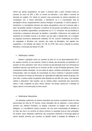 retorna aos valores pré-gravídicos, em geral, 3 semanas após o parto. Acontece ainda um
aumento de cerca de 20% a 30% no número de hemácias, o que reflete o aumento da
demanda de oxigênio. Em virtude do aumento mais pronunciado do volume plasmático em
comparação com a massa eritrocitária, o hematócrito cai e a concentração total de
hemoglobina diminui progressivamente (anemia fisiológica da gestação). O volume globular, o
hematócrito e a hemoglobina retornam aos valores pré-gravídicos cerca de 6 semanas após o
parto. Na gravidez também é frequente a ocorrência de leucocitose secundária ao aumento do
número de neutrófilos segmentados, principalmente no 2° e 3° trimestres. Há uma tendência á
monocitose e progressiva diminuição de basófilos e eosinófilos. Evidencia-se uma espécie de
supressão da imunidade humoral e da celular, que visa evitar a rejeição fetal. Já a contagem
de plaquetas encontra-se relativamente inalterada. Por fim, ocorrem modificações do sistema
de coagulação e fibrinólise com aumento dos níveis de fibrinogênio, dos agentes pró-
coagulantes, e da atividade dos fatores VII, VIII, X e FVW, bem como a redução do sistema
fibrinolítico e diminuição dos fatores XI e XIII.
 Modificações Urinárias
Durante a gestação ocorre um aumento do peso do rim de aproximadamente 30% e
um pequeno aumento do seu tamanho. Ambos os fatores são decorrentes da hipertrofia e do
aumento do fluxo plasmático renal. Há um aumento da vascularização renal com diminuição da
resistência vascular, que resulta em um aumento de 50% na taxa de filtração glomerular. Como
consequência destas alterações, há uma perda de alguns nutrientes (aminoácidos e vitaminas
hidrossolúveis), além da redução da concentração de ureia e creatinina. A glicosúria também
se faz presente em função da diminuição da capacidade de reabsorção tubular de glicose. Por
outro lado, o sistema coletor da gestante sofre dilatação em até 80% dos casos, com dilatação
ureteral e pielocalicial. Vale ressaltar, que os ureteres sofrem compressão pelo crescimento
uterino e pela congestão do plexo venoso ovariano. Na bexiga, destaca-se a elevação do
trígono vesical e uma diminuição do tônus vescal.
 Modificações Respiratórias
As alterações anatômicas do sistema respiratório que ocorrem na gravidez tornam-se mais
pronunciadas por volta da 37ª semana. Essas alterações são as seguintes: a caixa torácica
aumenta seu diâmetro transverso, os ângulos subcostais se alargam com elevação do
diafragma, e a circunferência torácica aumenta. Há uma maior movimentação do diafragma e
do tórax que leva a um aumento do volume corrente e a expiração torna-se mais prolongada.
No entanto, essas alterações anatômicas não compensam totalmente a diminuição global do
volume residual pulmonar que acontece na gravidez devido à elevação do diafragma e à
 