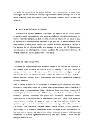 diminuição da complacência da parede torácica. Como consequência a todas essas
modificações há um aumento da paO2 no sangue materno e diminuição da paCO2. Nas vias
aéreas superiores ocorre vasodilatação, edema de mucosa, congestão nasal e aumento das
secreções.
 Modificações do Equilíbrio Ácido-Básico
Normalmente a gestante hiperventila, ocasionando um desvio do pH para o limite superior
do normal, o que é compensado por uma queda no bicarbonato plasmático, configurando uma
alcalose respiratória compensada. Este discreto aumento no pH promove um desvio na curva
de dissociação da hemoglobina para a esquerda, o que leva , em um primeiro momento, a uma
maior afinidade da hemoglobina materna pelo oxigênio, diminuindo sua liberação pelo feto. O
leve aumento do pH estimula também uma elevação na síntese do 2,3 difosfoglicerato,
elemento que se une à hemoglobina e impede a ligação do O2, acarretando uma diminuição da
afinidade da hemácia materna pelo oxigênio ( efeito Bohr).
Fatores de risco na gravidez
A gravidez é um estado de constantes mudanças fisiológicas, de forma tal que a situação de
uma gravidez pode se alterar em qualquer ponto do processo e, por isso, requer um
acompanhamento constante. Quando for necessário maior densidade tecnológica ou atenção
especializada devem ser referenciados para o serviço de pré-natal de alto risco. Contudo, a
gestante ainda está vinculada à USF, e deve retornar para lá após o tratamento ou intervenção
ser rerem realizados.
Entre os fatores de risco que não necessitam de transferência para serviço alto risco, estão,
entre outros, fatores relacionados aos extremos de idade reprodutiva da mãe, não-aceitação da
gravidez e três ou mais cesarianas prévias. Há diversos fatores que indicam a referência da
gestante para o alto risco, tais como HAS crônica, necessidade de administração de anti-
hipertensivo, gestante adolescente com grande risco psicossocial, dependência química,
anemia refratária ao tratamento, doenças infecciosas e outros mais. Certos casos determinam
encaminhamento imediato da gestante para a urgência/emergência obstétrica por
apresentarem grande risco de morbimortalidade materno-fetal; alguns deles são: pré-eclâmpsia
e eclâmpsia, crise hipertensiva, trombose venosa profunda, trabalho de parto prematuro e
isoimunização Rh. É importante ressaltar que, embora os fatores de risco compreendam uma
lista abrangente e é comum que alguns deles estejam presentes, o risco de morbimortalidade
maternofetal não aumenta significaivamente em 90% das vezes, ou seja, a maior parte das
gestações é de baixo risco.
 