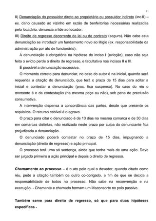 II) Denunciação do possuidor direto ao proprietário ou possuidor indireto (inc.II) –
ex. dano causado ao vizinho em razão de benfeitorias necessárias realizadas
pelo locatário, denuncia a lide ao locador;
III) Direito de regresso decorrente de lei ou de contrato (seguro). Não cabe esta
denunciação se introduzir um fundamento novo ao litígio (ex. responsabilidade da
administração por ato de funcionário).
A denunciação é obrigatória na hipótese do inciso I (evicção), caso não seja
feita o evicto perde o direito de regresso, e facultativa nos incisos II e III.
É possível a denunciação sucessiva.
O momento correto para denunciar, no caso do autor é na inicial, quando será
requerida a citação do denunciado, que terá o prazo de 15 dias para aditar a
inicial e contestar a denunciação (proc. fica suspenso). No caso do réu o
momento é o da contestação (na mesma peça ou não), sob pena de preclusão
consumativa.
A intervenção dispensa a concordância das partes, desde que presente os
requisitos. O recurso cabível é o agravo.
O prazo para citar o denunciado é de 10 dias na mesma comarca e de 30 dias
em comarcas distintas, não realizado neste prazo por culpa do denunciante fica
prejudicada a denunciação.
O denunciado poderá contestar no prazo de 15 dias, impugnando a
denunciação (direito de regresso) e ação principal.
O processo terá uma só sentença, ainda que tenha mais de uma ação. Deve
ser julgado primeiro a ação principal e depois o direito de regresso.
Chamamento ao processo – é o ato pelo qual o devedor, quando citado como
réu, pede a citação também de outro co-obrigado, a fim de que se decida a
responsabilidade de todos no processo. Não cabe na reconvenção e na
execução. - Chamante e chamado formam um litisconsorte no polo passivo.
Também serve para direito de regresso, só que para duas hipóteses
específicas -
11
 