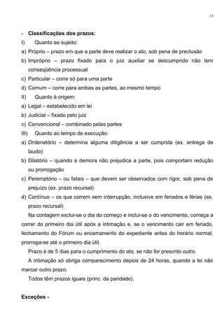 - Classificações dos prazos:
I) Quanto ao sujeito:
a) Próprio – prazo em que a parte deve realizar o ato, sob pena de preclusão
b) Impróprio – prazo fixado para o juiz auxiliar se descumprido não tem
conseqüência processual
c) Particular – corre só para uma parte
d) Comum – corre para ambas as partes, ao mesmo tempo
II) Quanto à origem:
a) Legal – estabelecido em lei
b) Judicial – fixado pelo juiz
c) Convencional – combinado pelas partes
III) Quanto ao tempo de execução:
a) Ordenatório – determina alguma diligência a ser cumprida (ex. entrega de
laudo)
b) Dilatório – quando a demora não prejudica a parte, pois comportam redução
ou prorrogação
c) Peremptório – ou fatais – que devem ser observados com rigor, sob pena de
prejuízo (ex. prazo recursal)
d) Contínuo – os que correm sem interrupção, inclusive em feriados e férias (ex.
prazo recursal)
Na contagem exclui-se o dia do começo e inclui-se o do vencimento, começa a
correr do primeiro dia útil após a intimação e, se o vencimento cair em feriado,
fechamento do Fórum ou encerramento do expediente antes do horário normal,
prorroga-se até o primeiro dia útil.
Prazo é de 5 dias para o cumprimento do ato, se não for prescrito outro.
A intimação só obriga comparecimento depois de 24 horas, quando a lei não
marcar outro prazo.
Todos têm prazos iguais (princ. da paridade).
Exceções -
15
 