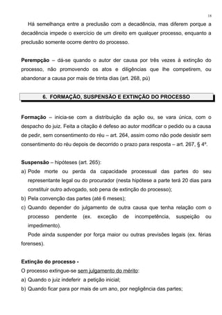 Há semelhança entre a preclusão com a decadência, mas diferem porque a
decadência impede o exercício de um direito em qualquer processo, enquanto a
preclusão somente ocorre dentro do processo.
Perempção – dá-se quando o autor der causa por três vezes à extinção do
processo, não promovendo os atos e diligências que lhe competirem, ou
abandonar a causa por mais de trinta dias (art. 268, pú)
6. FORMAÇÃO, SUSPENSÃO E EXTINÇÃO DO PROCESSO
Formação – inicia-se com a distribuição da ação ou, se vara única, com o
despacho do juiz. Feita a citação é defeso ao autor modificar o pedido ou a causa
de pedir, sem consentimento do réu – art. 264, assim como não pode desistir sem
consentimento do réu depois de decorrido o prazo para resposta – art. 267, § 4º.
Suspensão – hipóteses (art. 265):
a) Pode morte ou perda da capacidade processual das partes do seu
representante legal ou do procurador (nesta hipótese a parte terá 20 dias para
constituir outro advogado, sob pena de extinção do processo);
b) Pela convenção das partes (até 6 meses);
c) Quando depender do julgamento de outra causa que tenha relação com o
processo pendente (ex. exceção de incompetência, suspeição ou
impedimento).
Pode ainda suspender por força maior ou outras previsões legais (ex. férias
forenses).
Extinção do processo -
O processo extingue-se sem julgamento do mérito:
a) Quando o juiz indeferir a petição inicial;
b) Quando ficar para por mais de um ano, por negligência das partes;
18
 