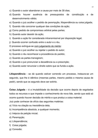 c) Quando o autor abandonar a causa por mais de 30 dias;
d) Quando houver ausência de pressupostos de constituição e de
desenvolvimento válido;
e) Quando o juiz acolher o pedido de perempção, litispendência ou coisa julgada;
f) Quando não concorrer qualquer das condições da ação;
g) Como pedido de compromisso arbitral pelas partes;
h) Quando autor desistir da ação;
i) Quando a ação for considerada intransmissível por disposição legal;
j) Quando ocorrer confusão entre o autor e o réu.
O processo extingue-se com julgamento do mérito:
a) Quando o juiz acolher ou rejeitar o pedido do autor;
b) Quando o réu reconhecer a procedência do pedido;
c) Quando as partes transigirem;
d) Quando o juiz pronunciar a decadência ou a prescrição;
e) Quando autor renunciar o direito sobre que se funda a ação.
Litispendência - se dá quando estiver correndo um processo, instaura-se um
segundo, que lhe é idêntico (mesmas partes, mesmo pedido e mesma causa de
pedir), sendo que os segundo deve ser extinto.
Coisa Julgada – é a imutabilidade da decisão que ocorre depois de esgotados
todos os recursos e que impede o conhecimento de nova lide, sendo que está só
ocorre quando houver decisão de mérito e que produz a coisa material.
Juiz pode conhecer de ofício das seguintes matérias:
a) Vício na citação ou inexistência dela;
b) Incompetência absoluta, a qualquer momento;
c) Inépcia da petição inicial;
d) Perempção;
e) Litispendência;
f) Coisa julgada;
g) Conexão;
19
 