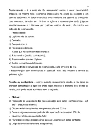 Reconvenção – é a ação do réu (reconvinte) contra o autor (reconvindo),
proposta no mesmo feito (economia processual); no prazo da resposta e em
petição autônoma. O autor-reconvindo será intimado, na pessoa do advogado,
para contestar, também em 15 dias, a ação e a reconvenção serão julgados
simultaneamente e o término, por qualquer motivo, da ação, não implica em
extinção da reconvenção.
- Pressupostos:
a) Legitimidade de partes;
b) Conexão;
c) Competência, e
d) Rito ou procedimento.
– Ações que não admitem reconvenção:
a) Rito sumário (pedido contraposto),
b) Possessórias (caráter dúplice),
c) Ações renovatórias de locação.
- Não se admite reconvenção de reconvenção, é ato privativo do réu.
- Reconvenção sem contestação é possível, mas, não impede a revelia da
primeira ação.
Revelia ou contumácia – ocorre quando, regularmente citado, o réu deixa de
oferecer contestação à ação no prazo legal. Revelia é diferente dos efeitos da
revelia, pois pode haver a primeira sem o segundo.
- Efeitos:
a) Presunção de veracidade dos fatos alegados pelo autor (confissão ficta – art.
319 – presunção relativa);
b) Dispensa de intimação dos atos processuais (art. 322) e
c) Dá-se o julgamento antecipado da lide, quando for o caso (art. 330, II).
- Não induz efeitos de confissão ficta:
a) Pluralidade de réus (litisconsórcio passivo), quando um deles contesta;
b) Litígio que verse sobre bens indisponíveis;
23
 